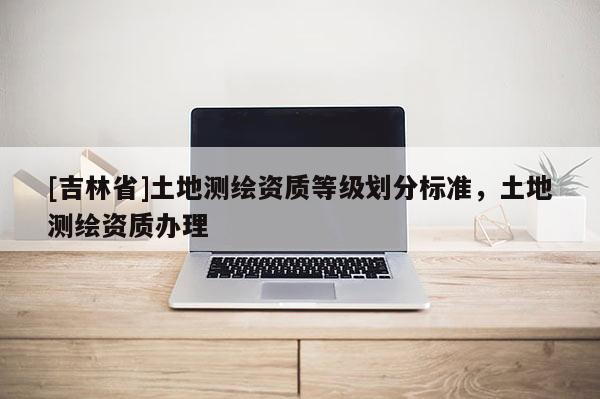 [吉林省]土地測繪資質等級劃分標準，土地測繪資質辦理