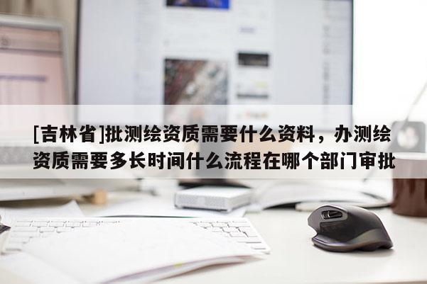 [吉林省]批測繪資質需要什么資料，辦測繪資質需要多長時間什么流程在哪個部門審批