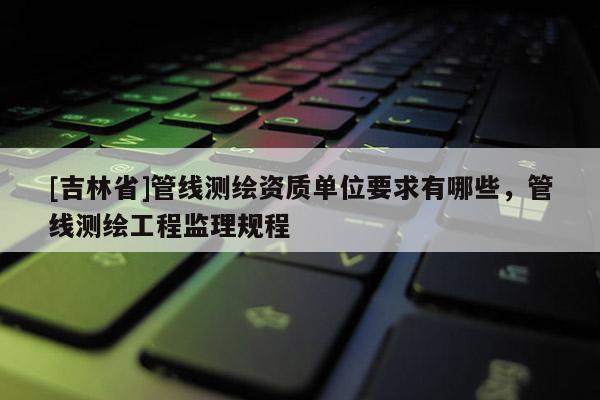 [吉林省]管線測繪資質單位要求有哪些，管線測繪工程監理規程
