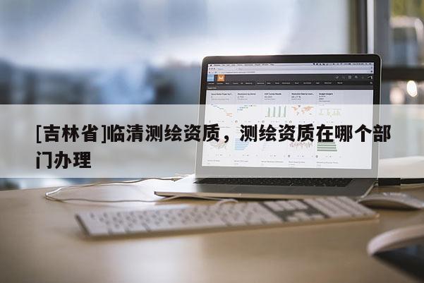 [吉林省]臨清測繪資質，測繪資質在哪個部門辦理