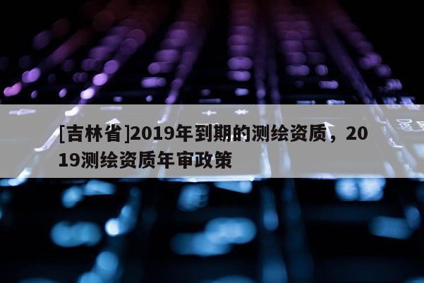[吉林省]2019年到期的測繪資質，2019測繪資質年審政策