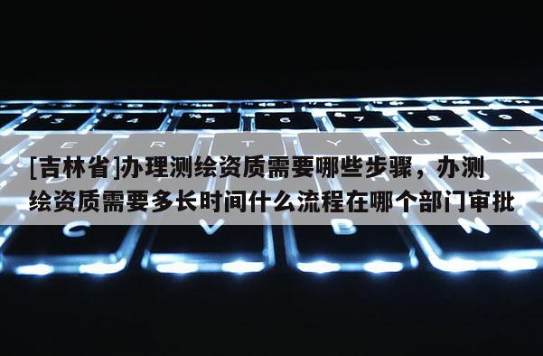 [吉林省]辦理測繪資質需要哪些步驟，辦測繪資質需要多長時間什么流程在哪個部門審批