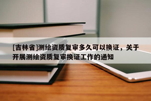 [吉林省]測繪資質(zhì)復(fù)審多久可以換證，關(guān)于開展測繪資質(zhì)復(fù)審換證工作的通知