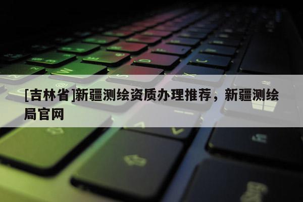 [吉林省]新疆測繪資質辦理推薦，新疆測繪局官網