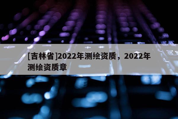 [吉林省]2022年測(cè)繪資質(zhì)，2022年測(cè)繪資質(zhì)章