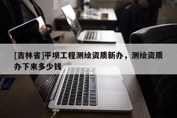 [吉林省]平壩工程測繪資質(zhì)新辦，測繪資質(zhì)辦下來多少錢