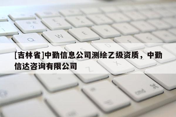 [吉林省]中勤信息公司測繪乙級資質，中勤信達咨詢有限公司