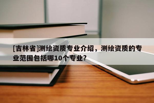 [吉林省]測繪資質專業介紹，測繪資質的專業范圍包括哪10個專業?