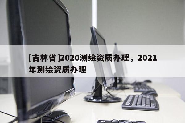 [吉林省]2020測繪資質辦理，2021年測繪資質辦理