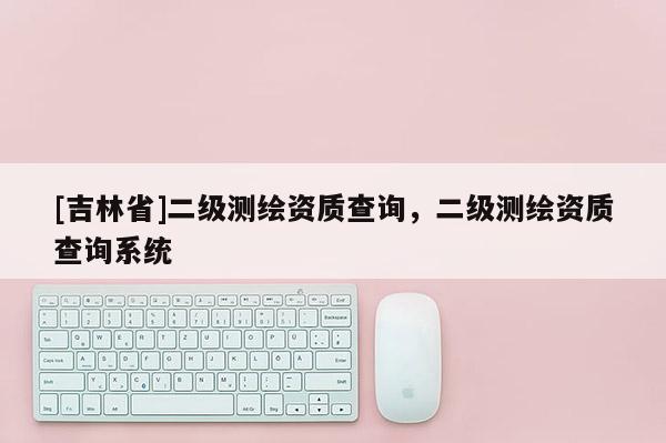 [吉林省]二級測繪資質查詢，二級測繪資質查詢系統