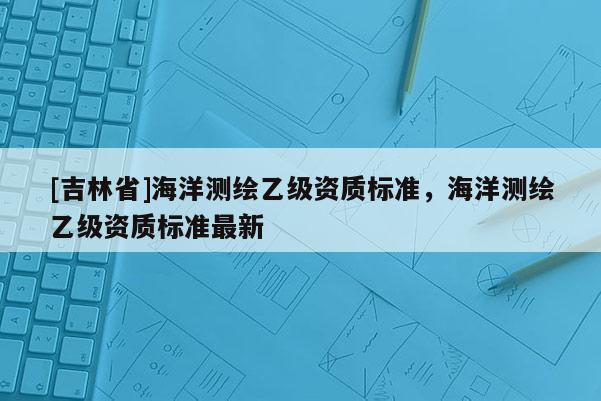[吉林省]海洋測繪乙級資質標準，海洋測繪乙級資質標準最新