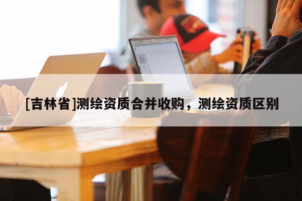 [吉林省]測繪資質合并收購，測繪資質區別