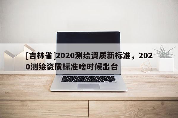 [吉林省]2020測繪資質新標準，2020測繪資質標準啥時候出臺