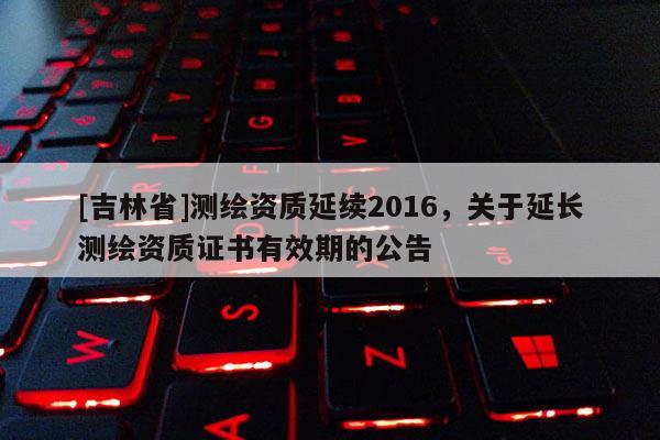 [吉林省]測繪資質(zhì)延續(xù)2016，關(guān)于延長測繪資質(zhì)證書有效期的公告
