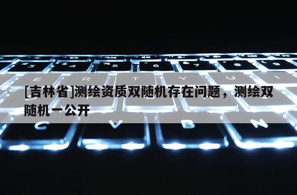 [吉林省]測繪資質雙隨機存在問題，測繪雙隨機一公開