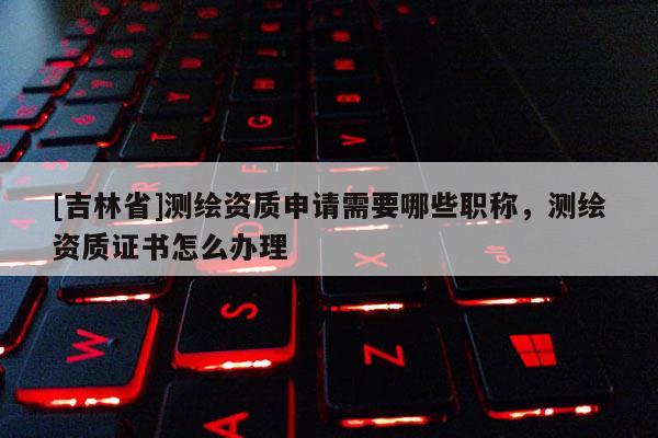 [吉林省]測繪資質申請需要哪些職稱，測繪資質證書怎么辦理