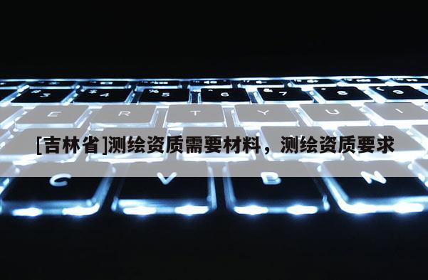 [吉林省]測繪資質需要材料，測繪資質要求
