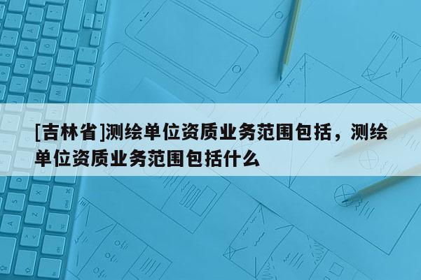 [吉林省]測繪單位資質業務范圍包括，測繪單位資質業務范圍包括什么