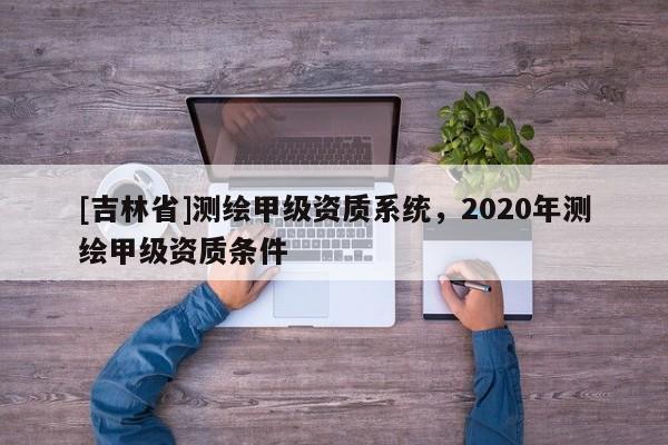 [吉林省]測(cè)繪甲級(jí)資質(zhì)系統(tǒng)，2020年測(cè)繪甲級(jí)資質(zhì)條件