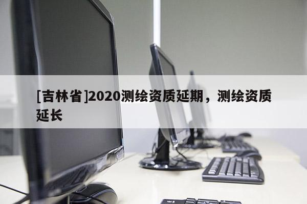 [吉林省]2020測繪資質延期，測繪資質延長