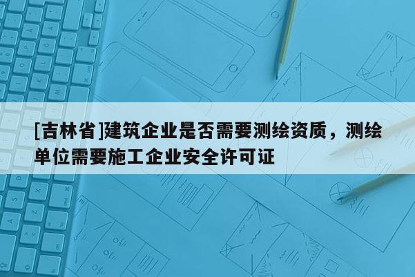 [吉林省]建筑企業(yè)是否需要測繪資質(zhì)，測繪單位需要施工企業(yè)安全許可證