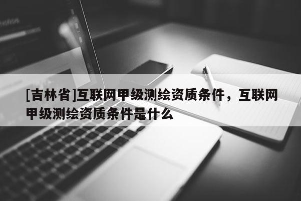 [吉林省]互聯網甲級測繪資質條件，互聯網甲級測繪資質條件是什么