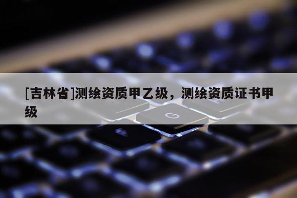 [吉林省]測繪資質甲乙級，測繪資質證書甲級