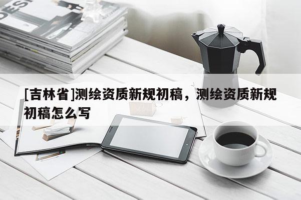 [吉林省]測繪資質新規初稿，測繪資質新規初稿怎么寫