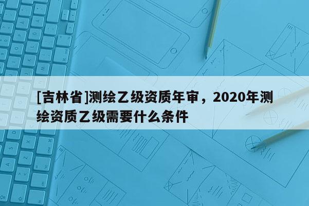 [吉林省]測(cè)繪乙級(jí)資質(zhì)年審，2020年測(cè)繪資質(zhì)乙級(jí)需要什么條件