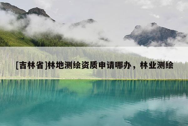 [吉林省]林地測繪資質申請哪辦，林業測繪