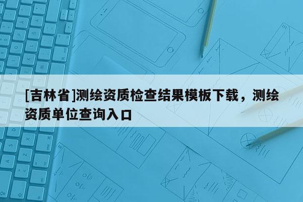 [吉林省]測繪資質檢查結果模板下載，測繪資質單位查詢入口