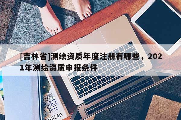 [吉林省]測繪資質年度注冊有哪些，2021年測繪資質申報條件