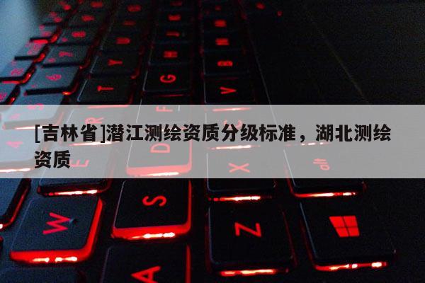 [吉林省]潛江測繪資質分級標準，湖北測繪資質