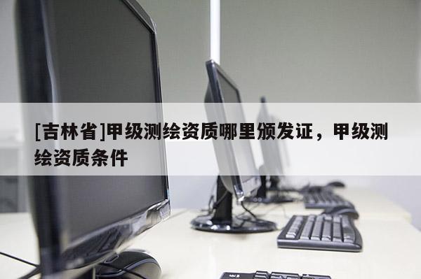 [吉林省]甲級測繪資質哪里頒發證，甲級測繪資質條件