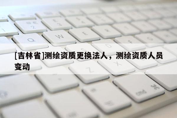 [吉林省]測繪資質更換法人，測繪資質人員變動