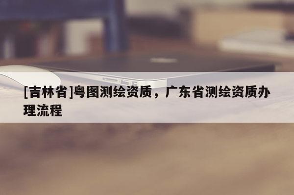 [吉林省]粵圖測繪資質(zhì)，廣東省測繪資質(zhì)辦理流程