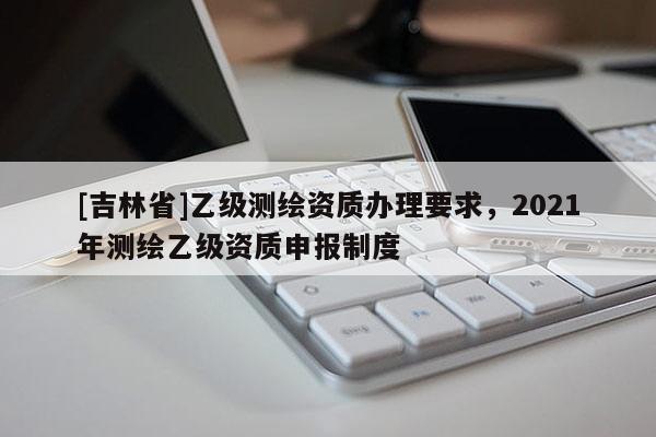 [吉林省]乙級測繪資質辦理要求，2021年測繪乙級資質申報制度