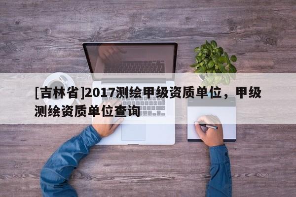[吉林省]2017測繪甲級資質單位，甲級測繪資質單位查詢