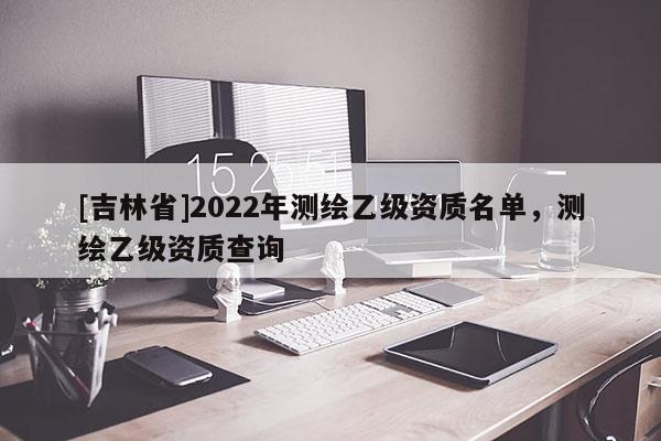 [吉林省]2022年測繪乙級資質名單，測繪乙級資質查詢