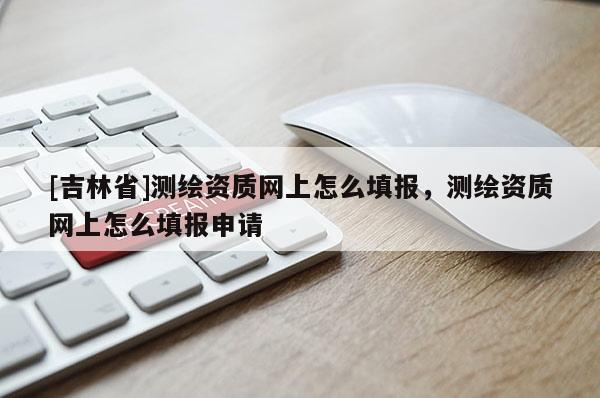 [吉林省]測繪資質網上怎么填報，測繪資質網上怎么填報申請