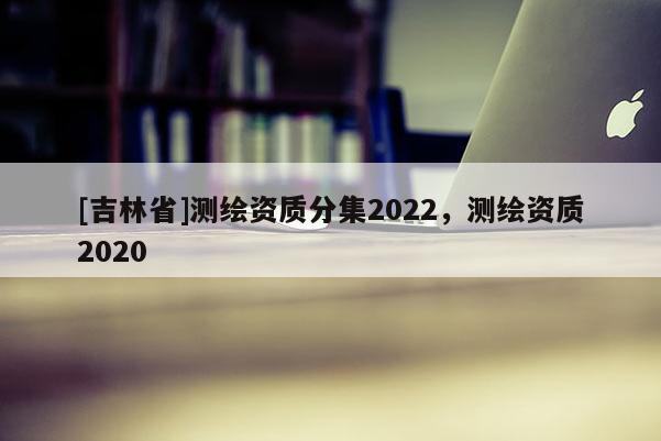 [吉林省]測繪資質(zhì)分集2022，測繪資質(zhì)2020