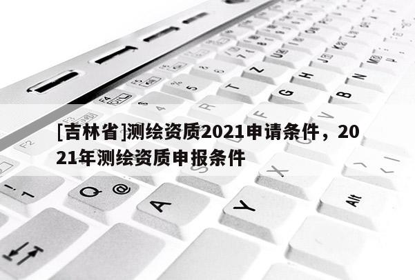 [吉林省]測繪資質(zhì)2021申請條件，2021年測繪資質(zhì)申報條件