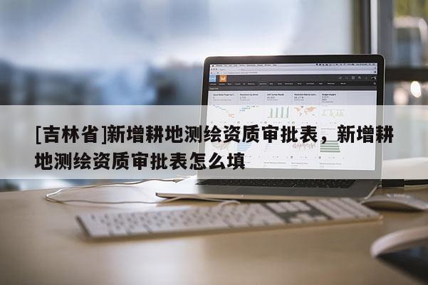 [吉林省]新增耕地測(cè)繪資質(zhì)審批表，新增耕地測(cè)繪資質(zhì)審批表怎么填