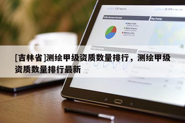 [吉林省]測繪甲級資質數量排行，測繪甲級資質數量排行最新