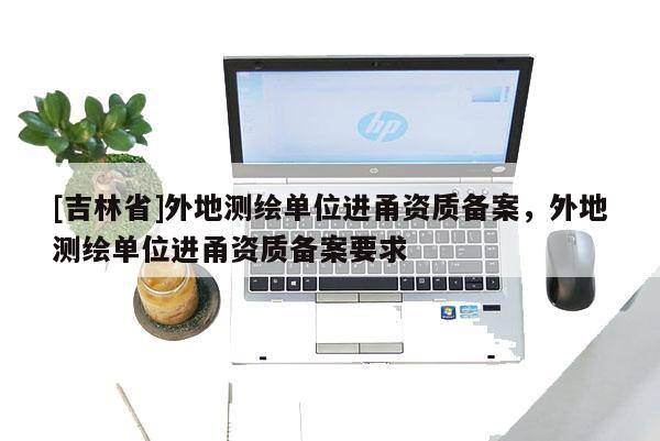 [吉林省]外地測繪單位進甬資質備案，外地測繪單位進甬資質備案要求