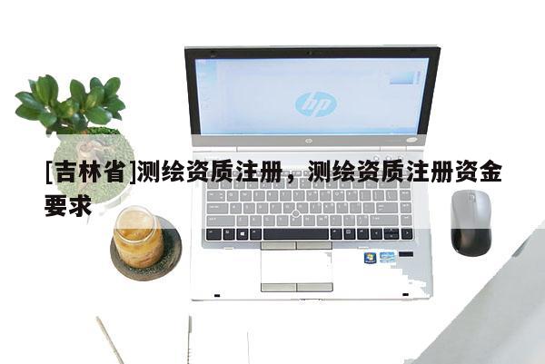 [吉林省]測(cè)繪資質(zhì)注冊(cè)，測(cè)繪資質(zhì)注冊(cè)資金要求