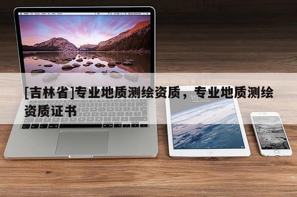 [吉林省]專業地質測繪資質，專業地質測繪資質證書