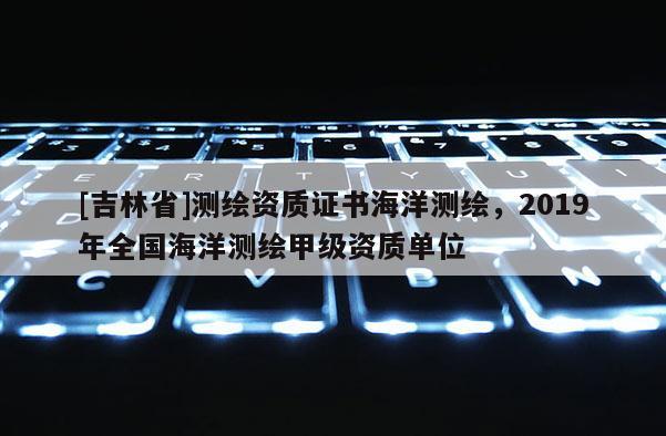 [吉林省]測繪資質證書海洋測繪，2019年全國海洋測繪甲級資質單位
