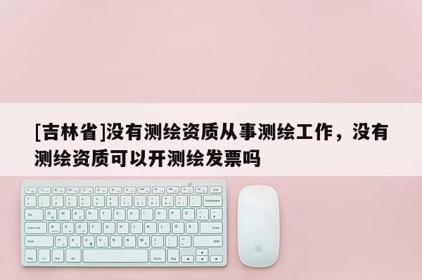 [吉林省]沒有測繪資質(zhì)從事測繪工作，沒有測繪資質(zhì)可以開測繪發(fā)票嗎