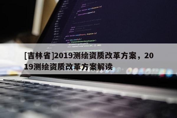 [吉林省]2019測繪資質改革方案，2019測繪資質改革方案解讀